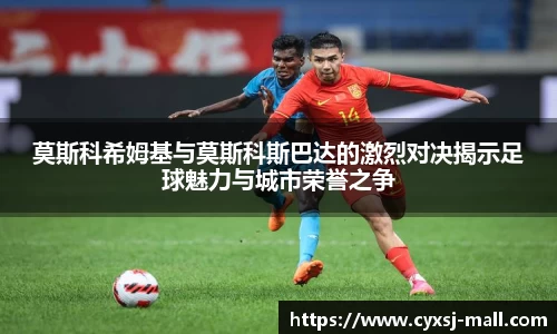 莫斯科希姆基与莫斯科斯巴达的激烈对决揭示足球魅力与城市荣誉之争